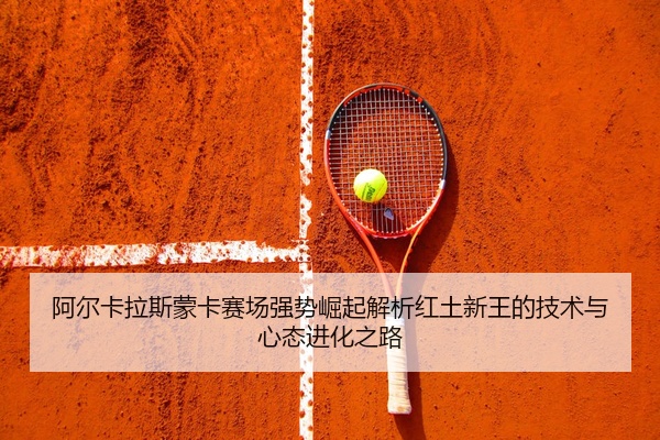 阿尔卡拉斯蒙卡赛场强势崛起解析红土新王的技术与心态进化之路