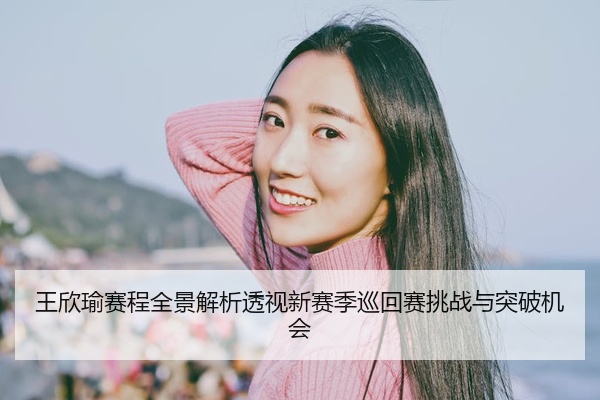 王欣瑜赛程全景解析透视新赛季巡回赛挑战与突破机会